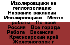Изолировщики на теплоизоляцию › Название вакансии ­ Изолировщики › Место работы ­ По всей России - Все города Работа » Вакансии   . Красноярский край,Железногорск г.